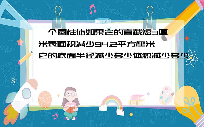 一个圆柱体如果它的高截短3厘米表面积减少94.2平方厘米它的底面半径减少多少体积减少多少