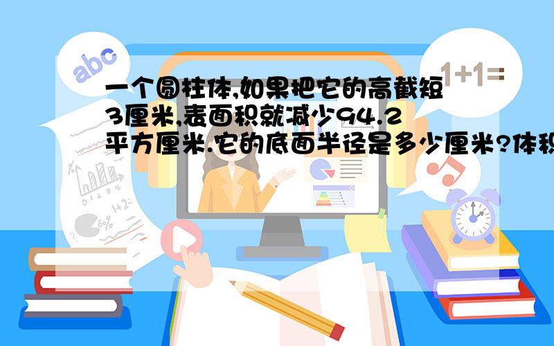 一个圆柱体,如果把它的高截短3厘米,表面积就减少94.2平方厘米.它的底面半径是多少厘米?体积减少了多少立方厘米?