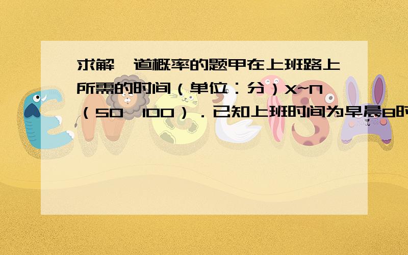 求解一道概率的题甲在上班路上所需的时间（单位：分）X~N（50,100）．已知上班时间为早晨8时,他每天7时出门,试求：（1）甲迟到的概率；麻烦写出过程 需要查表的数值带着参数就行 谢谢