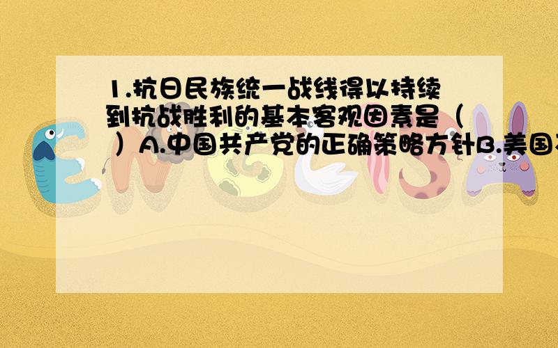 1.抗日民族统一战线得以持续到抗战胜利的基本客观因素是（ ）A.中国共产党的正确策略方针B.美国不赞成破裂C.符合广大人民的利益D.民族矛盾持续尖锐化我选的D2.1933年,国民党部分爱国将领