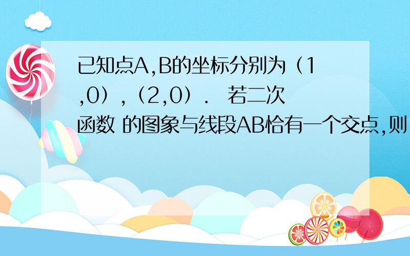 已知点A,B的坐标分别为（1,0）,（2,0）． 若二次函数 的图象与线段AB恰有一个交点,则 的取值范围是 ．