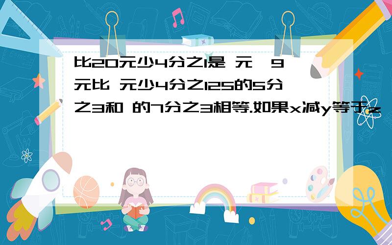 比20元少4分之1是 元,9元比 元少4分之125的5分之3和 的7分之3相等.如果x减y等于z,那么x除以（z加y）等于