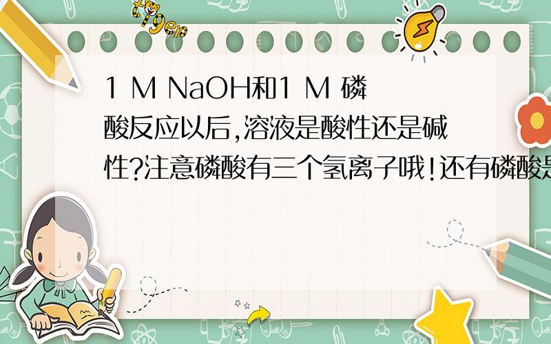 1 M NaOH和1 M 磷酸反应以后,溶液是酸性还是碱性?注意磷酸有三个氢离子哦!还有磷酸是弱酸,NaOH是强碱哦!请教大家!