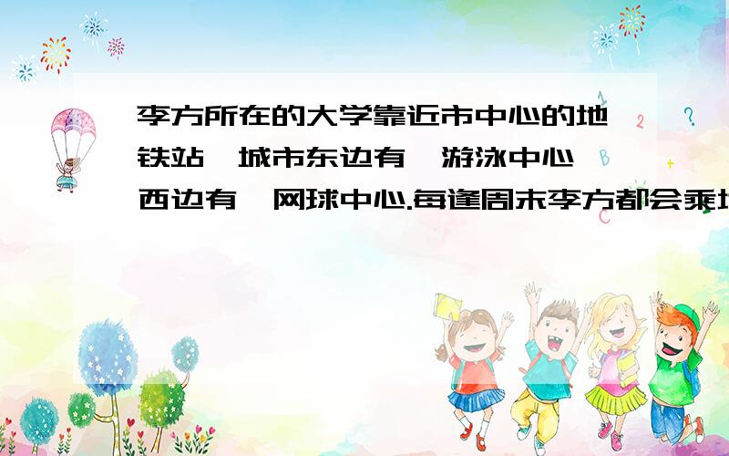 李方所在的大学靠近市中心的地铁站,城市东边有一游泳中心,西边有一网球中心.每逢周末李方都会乘地铁去其中一个中心参加活动,他的选择方式：如果朝东开的地铁先到就去游泳,反之就去