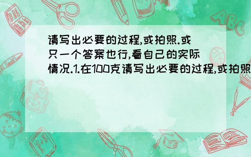 请写出必要的过程,或拍照.或只一个答案也行,看自己的实际情况.1.在100克请写出必要的过程,或拍照.或只一个答案也行,看自己的实际情况.1.在100克水中加入25克盐,那么盐水的含盐率是（