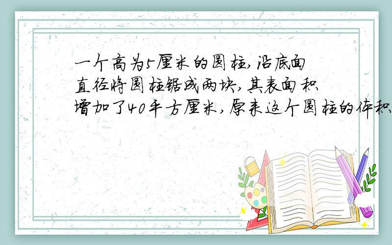 一个高为5厘米的圆柱,沿底面直径将圆柱锯成两块,其表面积增加了40平方厘米,原来这个圆柱的体积是（）