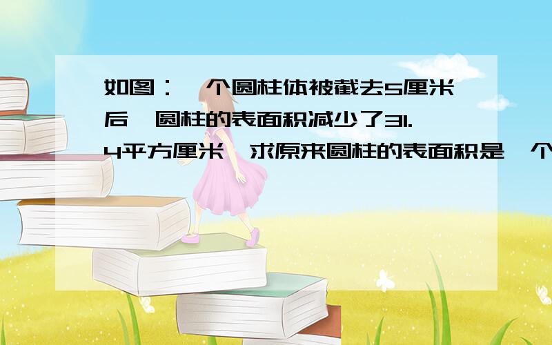 如图：一个圆柱体被截去5厘米后,圆柱的表面积减少了31.4平方厘米,求原来圆柱的表面积是一个圆柱体被截去5厘米后,圆柱的表面积减少了31.4平方厘米,求原来圆柱的表面积是多少?图没标圆柱