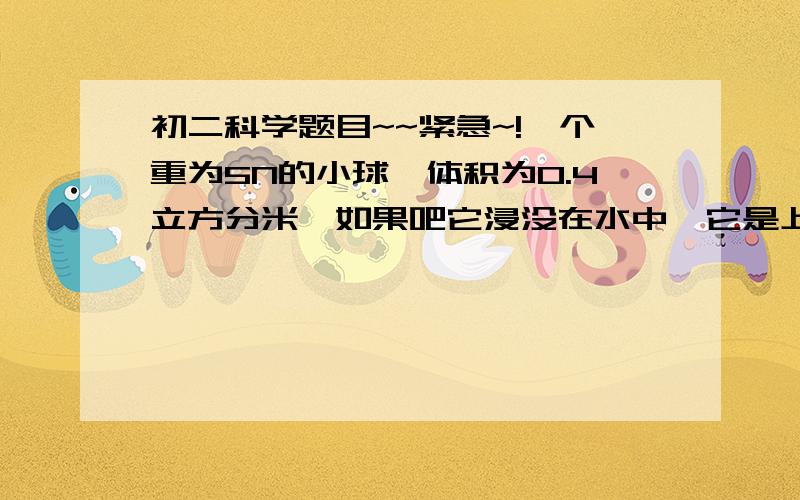 初二科学题目~~紧急~!一个重为5N的小球,体积为0.4立方分米,如果吧它浸没在水中,它是上浮还是悬浮还是下沉(g=10n/kg)一个体积为6牛的氢气球,自重（包括气球喝吊篮及里面的氢气为）为0.01牛,