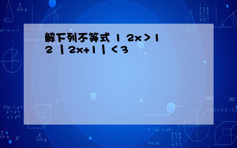 解下列不等式 1 2x＞1 2 丨2x+1丨＜3