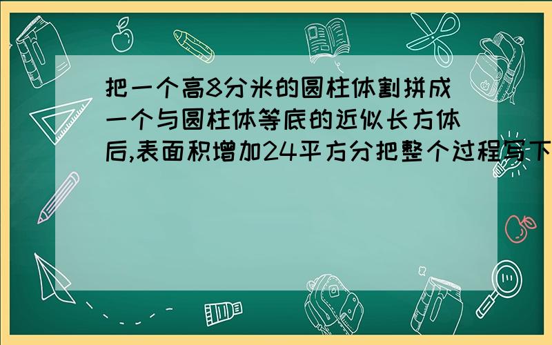 把一个高8分米的圆柱体割拼成一个与圆柱体等底的近似长方体后,表面积增加24平方分把整个过程写下来