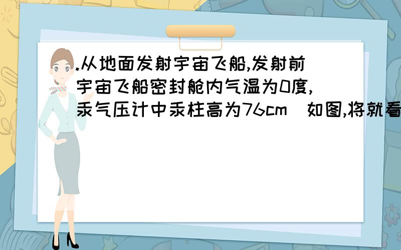 .从地面发射宇宙飞船,发射前宇宙飞船密封舱内气温为0度,汞气压计中汞柱高为76cm（如图,将就看下,就是这个意思）,当飞船竖直向上匀加速上升不太高的高度时,舱内温度变为27.3度,此时汞气