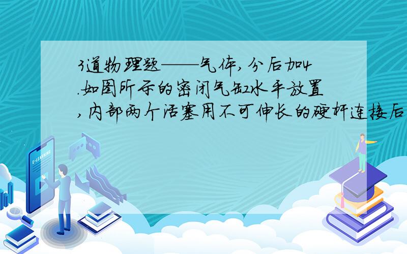 3道物理题——气体,分后加4.如图所示的密闭气缸水平放置,内部两个活塞用不可伸长的硬杆连接后分别封闭了AB两部分温度相同的气体,若不计一切摩擦,两活塞之间是真空的,将A、B两部分同时