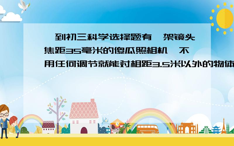 一到初三科学选择题有一架镜头焦距35毫米的傻瓜照相机,不用任何调节就能对相距3.5米以外的物体拍出清晰的像,小明对此现象进行分析其中错误的是A.像距总比无惧距小得多 B.因物距变化引