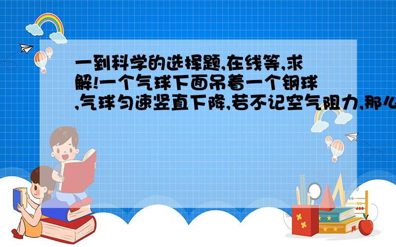 一到科学的选择题,在线等,求解!一个气球下面吊着一个钢球,气球匀速竖直下降,若不记空气阻力,那么,小钢球的重力和哪个力互相平衡（ ）A.气球的拉力 B.绳的拉力 C.钢球的拉力 D.空气对气球