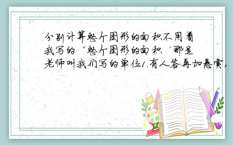 分别计算整个图形的面积不用看我写的“整个图形的面积‘那是老师叫我们写的单位1.有人答再加悬赏,