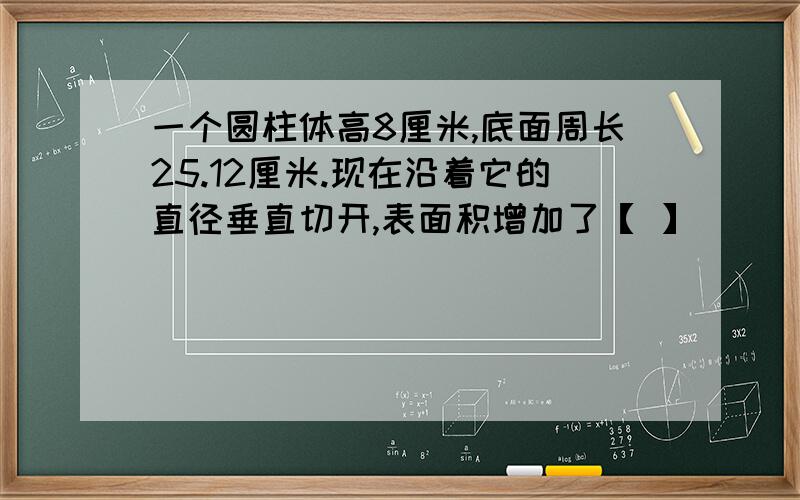 一个圆柱体高8厘米,底面周长25.12厘米.现在沿着它的直径垂直切开,表面积增加了【 】