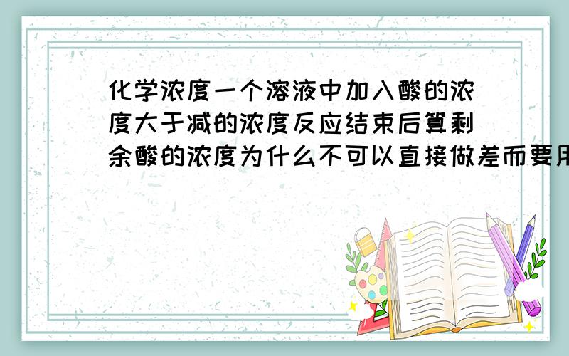 化学浓度一个溶液中加入酸的浓度大于减的浓度反应结束后算剩余酸的浓度为什么不可以直接做差而要用物质的量除以体积?