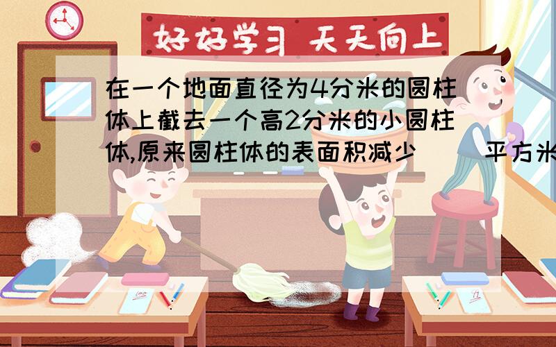 在一个地面直径为4分米的圆柱体上截去一个高2分米的小圆柱体,原来圆柱体的表面积减少（ ）平方米