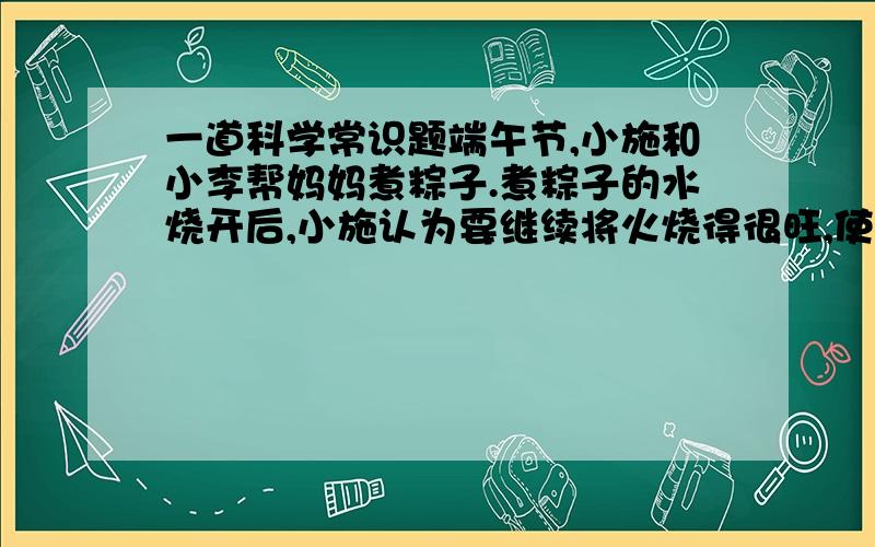 一道科学常识题端午节,小施和小李帮妈妈煮粽子.煮粽子的水烧开后,小施认为要继续将火烧得很旺,使锅内水剧烈沸腾,这样会很快将粽子煮熟.小李则认为,水沸腾后改用小火,让锅内水微微沸