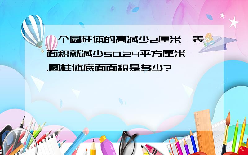 一个圆柱体的高减少2厘米,表面积就减少50.24平方厘米.圆柱体底面面积是多少?