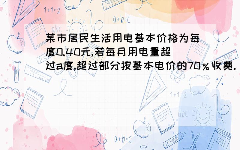 某市居民生活用电基本价格为每度0.40元,若每月用电量超过a度,超过部分按基本电价的70％收费.（1）某户5月份用电84度,共交电费30.72元,求a的值.（2）若该户6月份的电费平均每度为0.36元,求6月