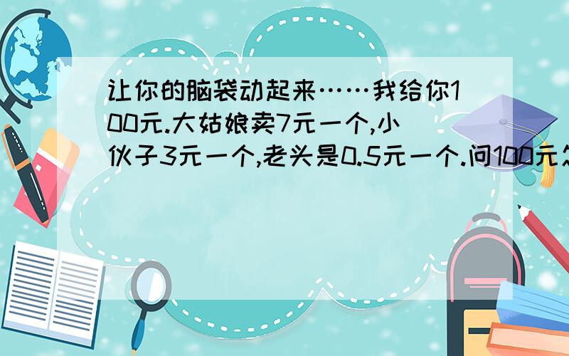 让你的脑袋动起来……我给你100元.大姑娘卖7元一个,小伙子3元一个,老头是0.5元一个.问100元怎么样才能买100个人.三种人都要买哦!100元要用完哟,刚好不剩!要遵循最大收益的原则.