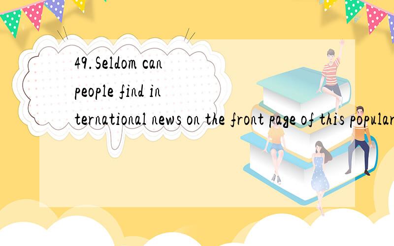 49.Seldom can people find international news on the front page of this popular local newspaper.A) 人们不会在这份地方报纸前几页上寻找重要的国际新闻.B) 人们很难在当地这份深受欢迎的报纸头版看到国际新闻.C)