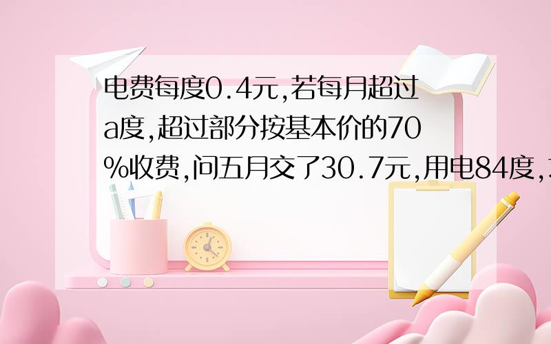 电费每度0.4元,若每月超过a度,超过部分按基本价的70%收费,问五月交了30.7元,用电84度,求a?问题2若六月电费平均每度0.36元,求6月份用电?应交电费多少元?