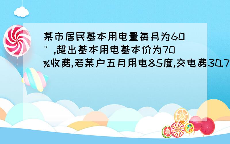 某市居民基本用电量每月为60°,超出基本用电基本价为70%收费,若某户五月用电85度,交电费30.72元,求基本电价为多少元