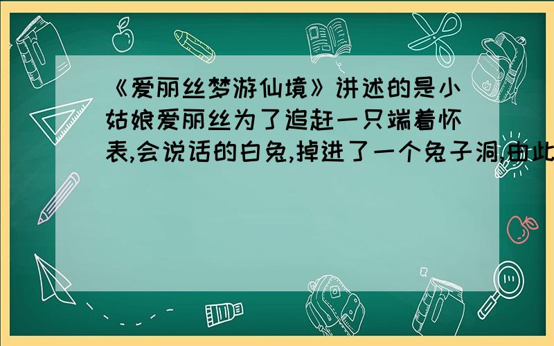 《爱丽丝梦游仙境》讲述的是小姑娘爱丽丝为了追赶一只端着怀表,会说话的白兔,掉进了一个兔子洞,由此坠落了神奇的地底世界.遇到了许多会讲话的生物以及像人一般活动的纸牌,最后发现