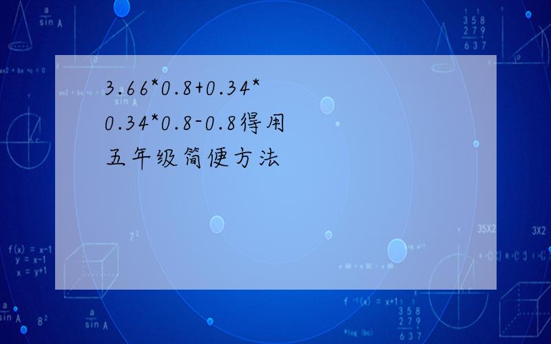 3.66*0.8+0.34*0.34*0.8-0.8得用五年级简便方法