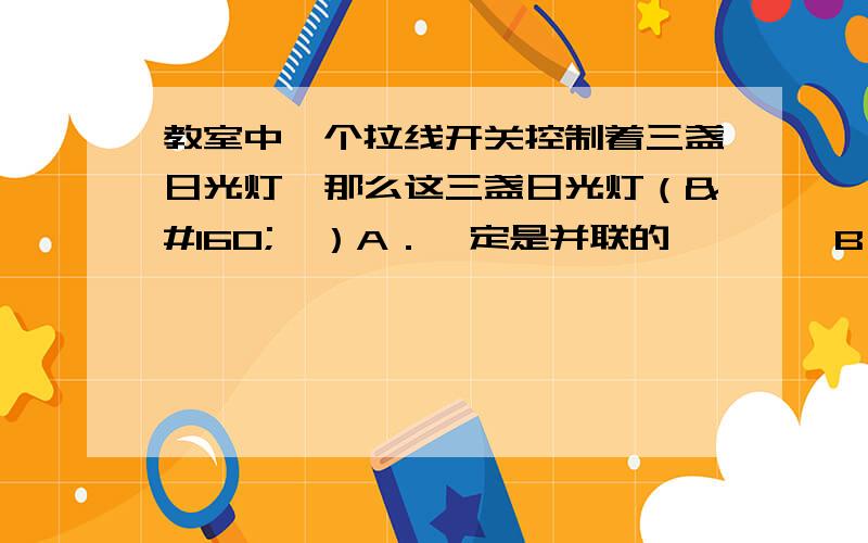 教室中一个拉线开关控制着三盏日光灯,那么这三盏日光灯（   ）A．一定是并联的        B．一定是串联的C．有可能并联,也有可能串联D．有的串联,有的并联