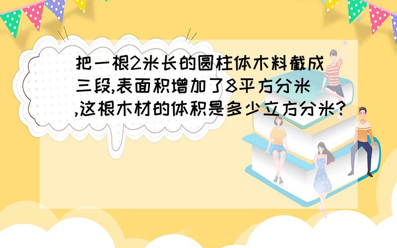 把一根2米长的圆柱体木料截成三段,表面积增加了8平方分米,这根木材的体积是多少立方分米?