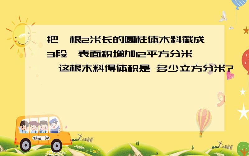 把一根2米长的圆柱体木料截成3段,表面积增加12平方分米,这根木料得体积是 多少立方分米?