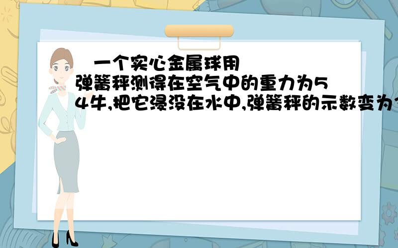  一个实心金属球用弹簧秤测得在空气中的重力为54牛,把它浸没在水中,弹簧秤的示数变为34牛,问（1）金属球受到的浮力是多大?（2）金属球的体积是多少立方米?（3）该球可能是由什么金