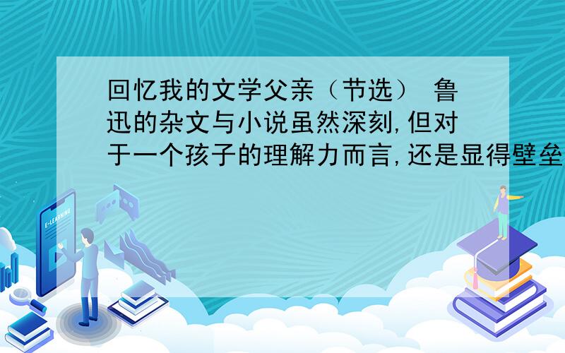 回忆我的文学父亲（节选） 鲁迅的杂文与小说虽然深刻,但对于一个孩子的理解力而言,还是显得壁垒森严.比较而言,高尔基的灵魂纵然远在异国,但因为有其自传体三部曲的娓娓述说,似乎更为