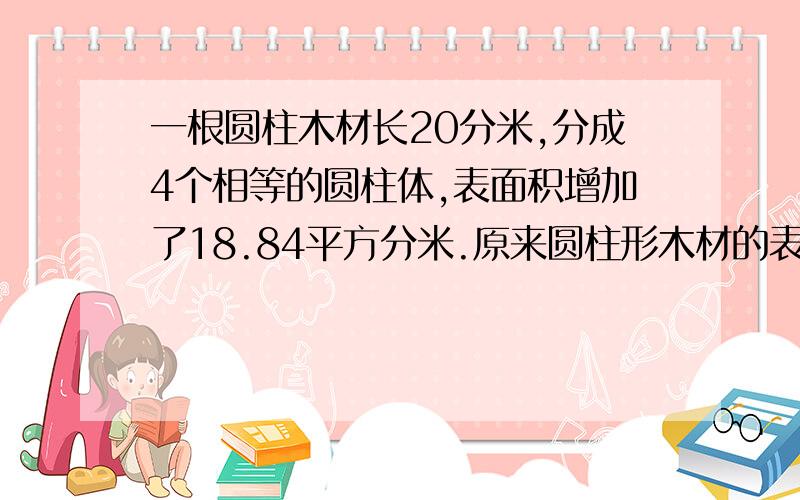 一根圆柱木材长20分米,分成4个相等的圆柱体,表面积增加了18.84平方分米.原来圆柱形木材的表面积是多少今天一定要回答啊,