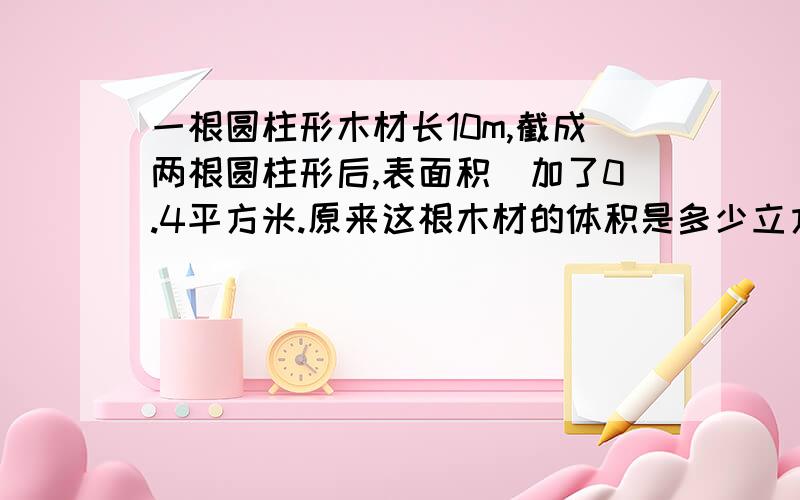 一根圆柱形木材长10m,截成两根圆柱形后,表面积増加了0.4平方米.原来这根木材的体积是多少立方米?