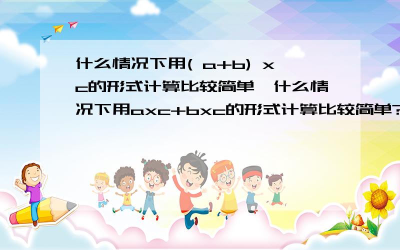 什么情况下用( a+b) xc的形式计算比较简单,什么情况下用axc+bxc的形式计算比较简单?用含有整数,小数或分数的算式分别举例说明.（最少六个）急