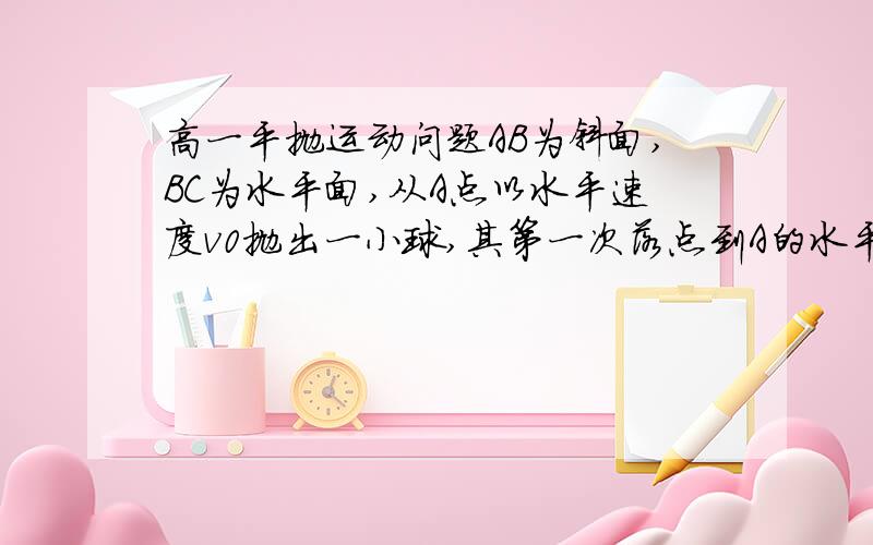 高一平抛运动问题AB为斜面,BC为水平面,从A点以水平速度v0抛出一小球,其第一次落点到A的水平距离为s1；从A点以水平速度2v0抛出小球,其第一次落点到A的水平距离为s2,不计空气阻力,试求s1: s2