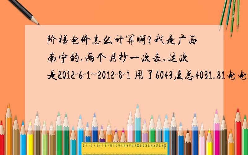 阶梯电价怎么计算啊?我是广西南宁的,两个月抄一次表,这次是2012-6-1--2012-8-1 用了6043度总4031.81电电费表上只有几个数字怎么算都算不出 4031.81,大家帮我算算本月度数：38771 上月度数：32728 倍