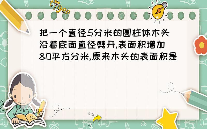 把一个直径5分米的圆柱体木头沿着底面直径劈开,表面积增加80平方分米,原来木头的表面积是（）
