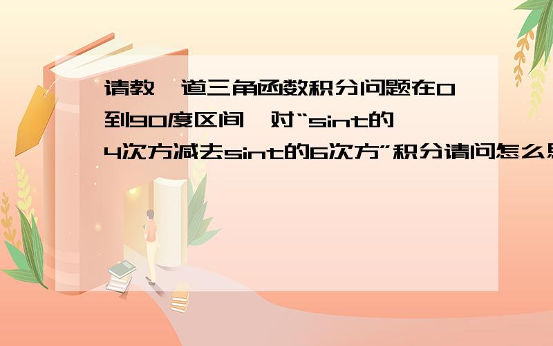 请教一道三角函数积分问题在0到90度区间,对“sint的4次方减去sint的6次方”积分请问怎么思考这道题,解法是什么?不知道描述的清楚不,积分项是两个正弦函数高次幂的差拆成积分的差，用高