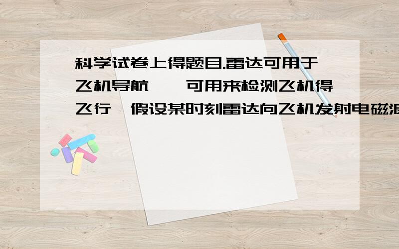 科学试卷上得题目.雷达可用于飞机导航,耶可用来检测飞机得飞行,假设某时刻雷达向飞机发射电磁波,电磁波遇到飞机经反射后,又被雷达接收,整个过程用时52.4微秒（一微秒=1*10-6秒）.一直电