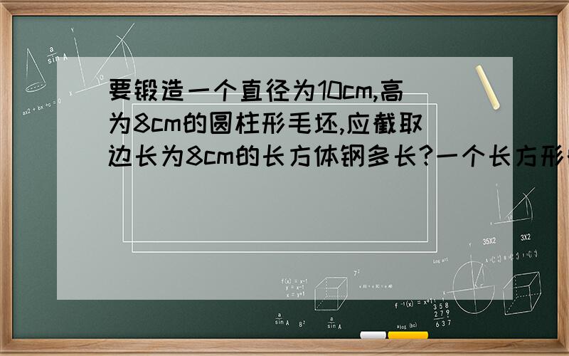 要锻造一个直径为10cm,高为8cm的圆柱形毛坯,应截取边长为8cm的长方体钢多长?一个长方形的周长是100cm,已知宽是长的2/3,求这个长方形的面积.有一个扇形、一个圆和一个平行四边形,扇形的半径