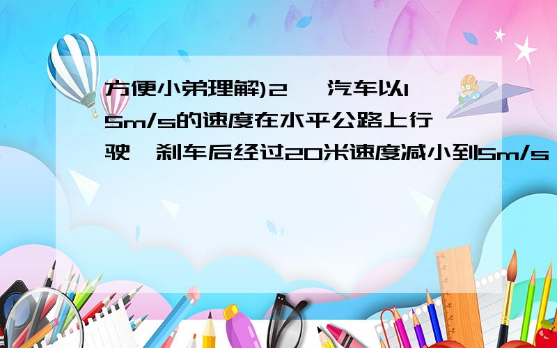 方便小弟理解)2、 汽车以15m/s的速度在水平公路上行驶,刹车后经过20米速度减小到5m/s,已知汽车质量是3.0吨,求刹车动力.（设汽车受到的其他阻力不计）3、 一架喷气式飞机的质量为5.0×103千克