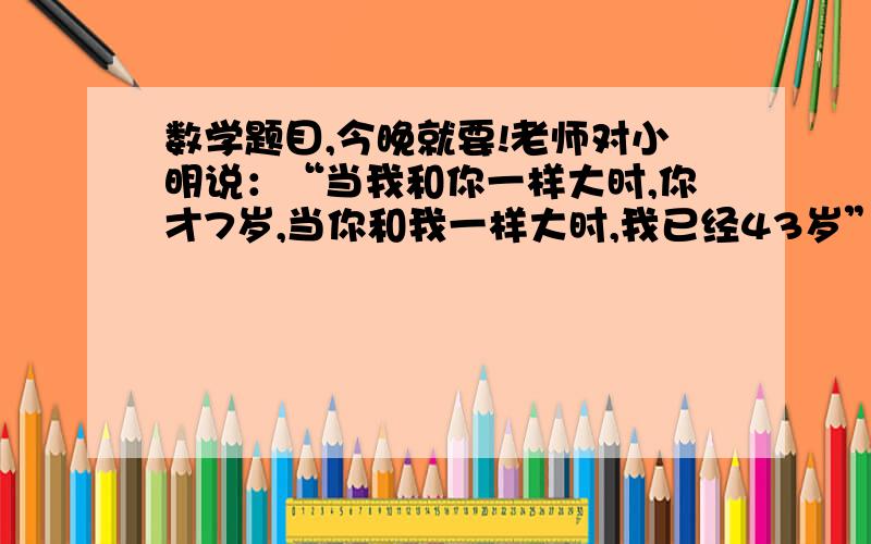 数学题目,今晚就要!老师对小明说：“当我和你一样大时,你才7岁,当你和我一样大时,我已经43岁”,小明现在（      ）岁.要过程!A.7    B.12   C.19   D.31