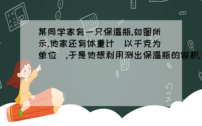 某同学家有一只保温瓶,如图所示,他家还有体重计（以千克为单位）,于是他想利用测出保温瓶的容积,现在请你回答下列问题.（1）除体重计外,你认为还需要什么器材才能测出暖水品的容积?