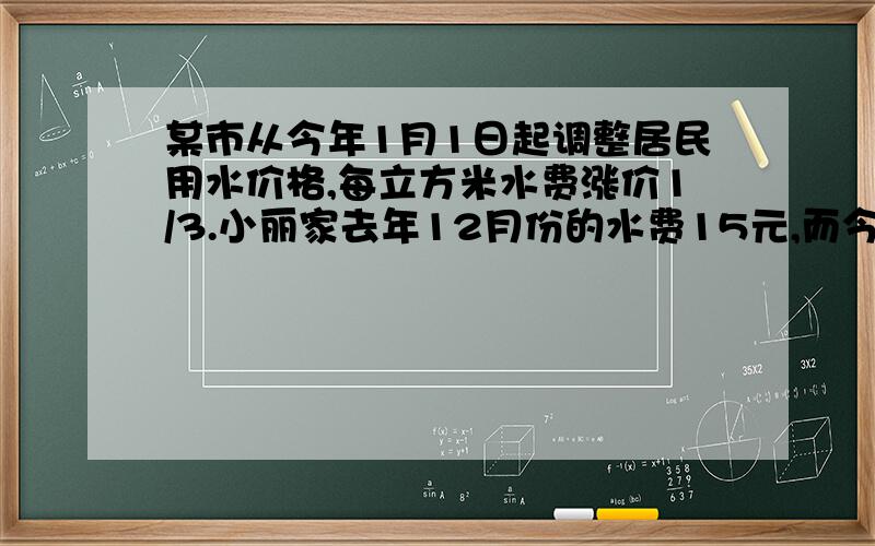 某市从今年1月1日起调整居民用水价格,每立方米水费涨价1/3.小丽家去年12月份的水费15元,而今年7月份的水费是30元.已知小丽家今年7月份的用水量比去年12月份的用水量多5立方米,求该市今年