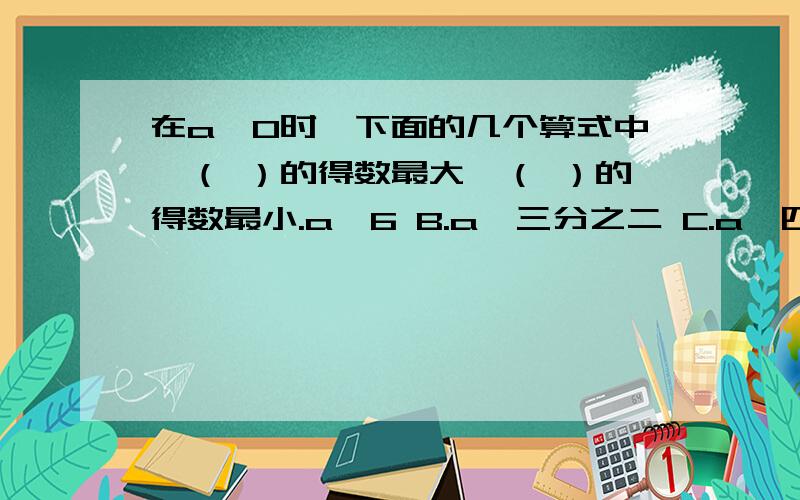 在a>0时,下面的几个算式中,（ ）的得数最大,（ ）的得数最小.a÷6 B.a×三分之二 C.a÷四分之三 D.a×四分之三